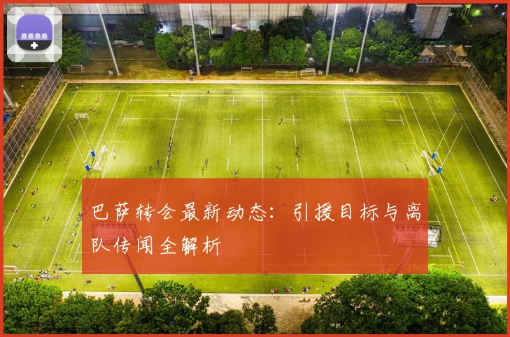 巴萨转会最新动态:引援目标与离队传闻全解析