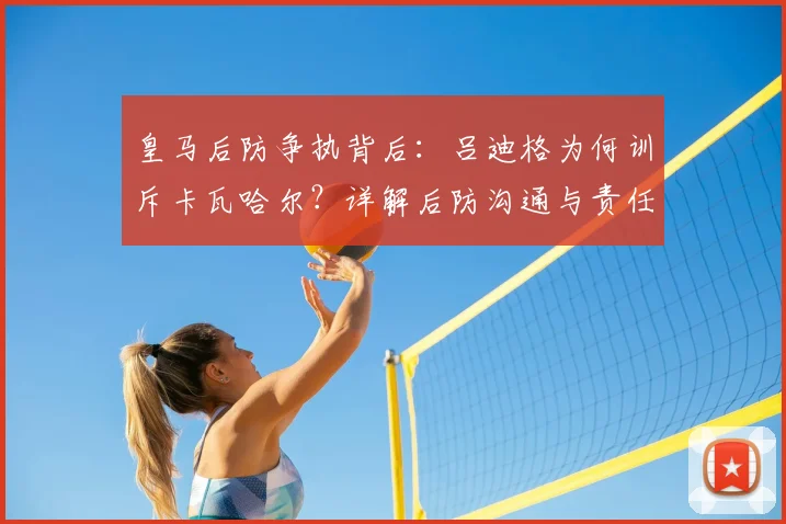 皇马后防争执背后：吕迪格为何训斥卡瓦哈尔？详解后防沟通与责任划分问题