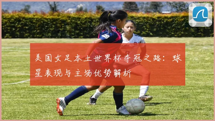 美国女足本土世界杯夺冠之路:球星表现与主场优势解析