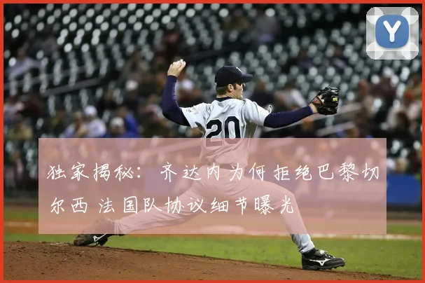 独家揭秘：齐达内为何拒绝巴黎切尔西 法国队协议细节曝光