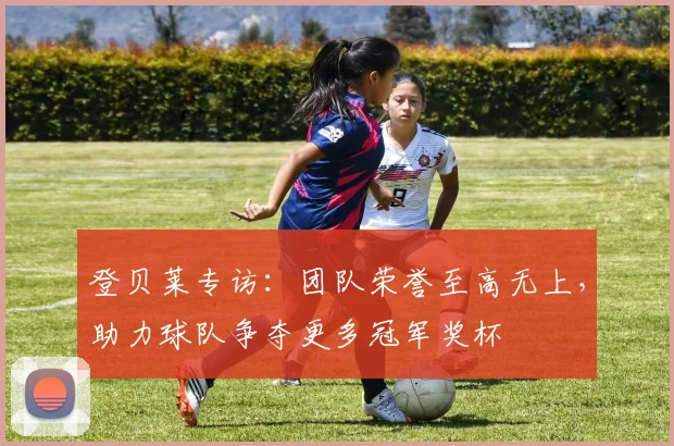 登贝莱专访：团队荣誉至高无上，助力球队争夺更多冠军奖杯