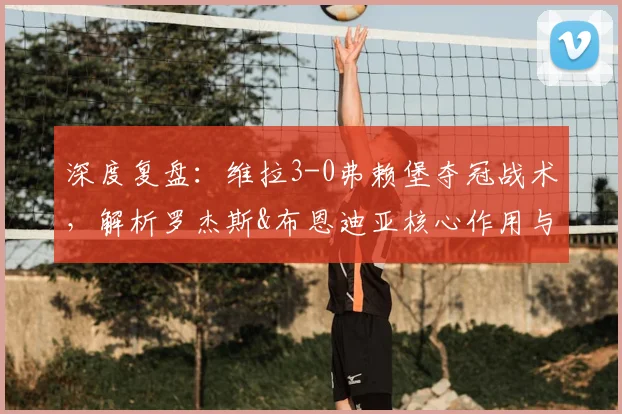 深度复盘：维拉3-0弗赖堡夺冠战术，解析罗杰斯&布恩迪亚核心作用与球队未来