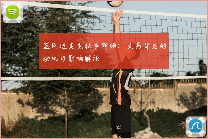 篮网送走克拉克斯顿：交易背后的动机与影响解读