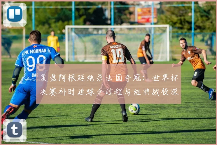复盘阿根廷绝杀法国夺冠:世界杯决赛补时进球全过程与经典战役深度解析