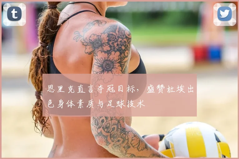 恩里克直言夺冠目标,盛赞杜埃出色身体素质与足球技术