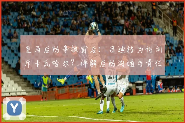 皇马后防争执背后:吕迪格为何训斥卡瓦哈尔?详解后防沟通与责任划分问题
