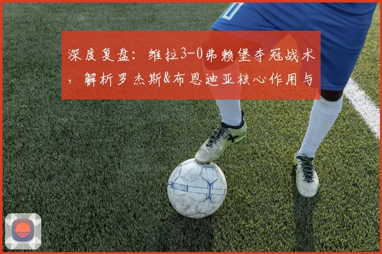 深度复盘:维拉3-0弗赖堡夺冠战术,解析罗杰斯&布恩迪亚核心作用与球队未来